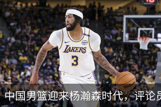 中国男篮迎来杨瀚森时代，评论员盛赞其表现！