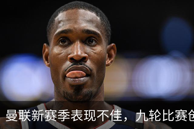 曼联新赛季表现不佳，九轮比赛创历史最差战绩