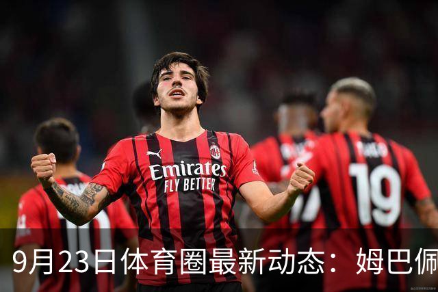 9月23日体育圈最新动态：姆巴佩与登贝莱和解 莱昂纳德签约猛龙